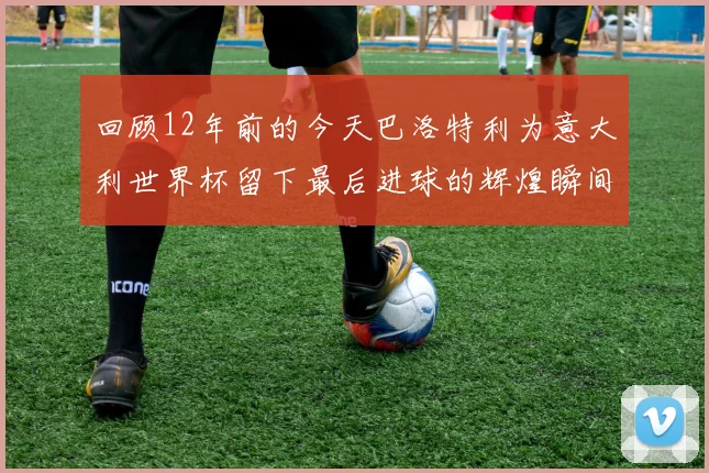 回顾12年前的今天巴洛特利为意大利世界杯留下最后进球的辉煌瞬间