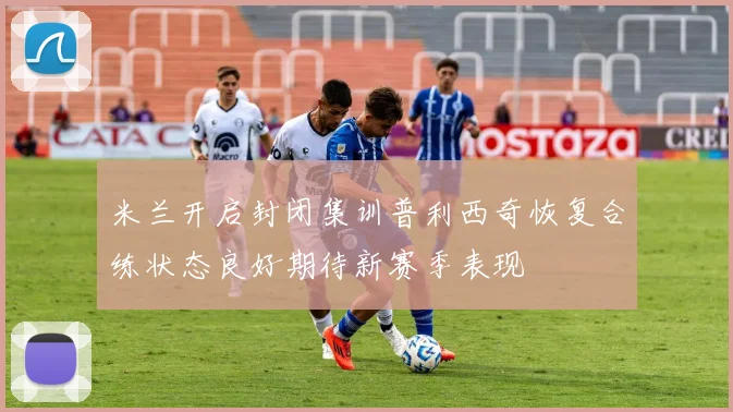 米兰开启封闭集训普利西奇恢复合练状态良好期待新赛季表现