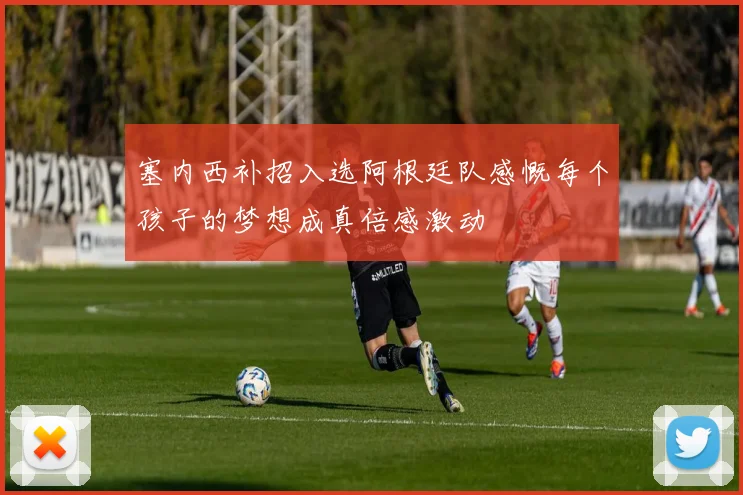 塞内西补招入选阿根廷队感慨每个孩子的梦想成真倍感激动
