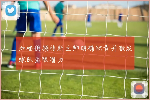 加福德期待新主帅明确职责并激发球队无限潜力