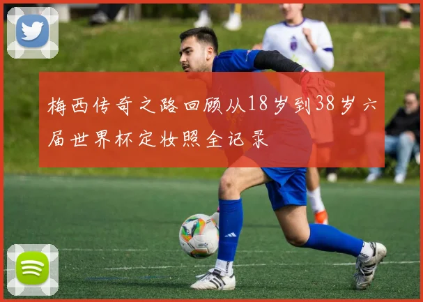 梅西传奇之路回顾从18岁到38岁六届世界杯定妆照全记录