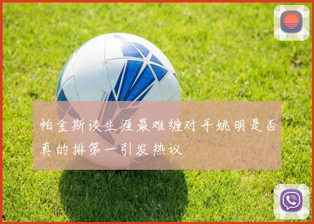 帕金斯谈生涯最难缠对手姚明是否真的排第一引发热议