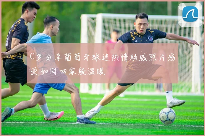 C罗分享葡萄牙球迷热情助威照片感受如同回家般温暖