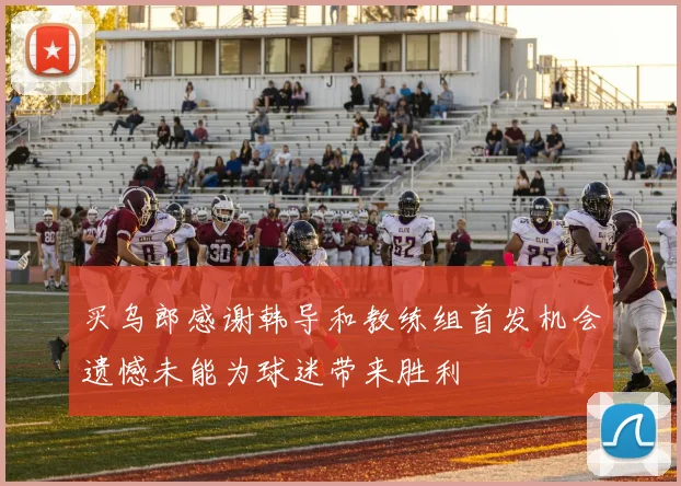 买乌郎感谢韩导和教练组首发机会遗憾未能为球迷带来胜利
