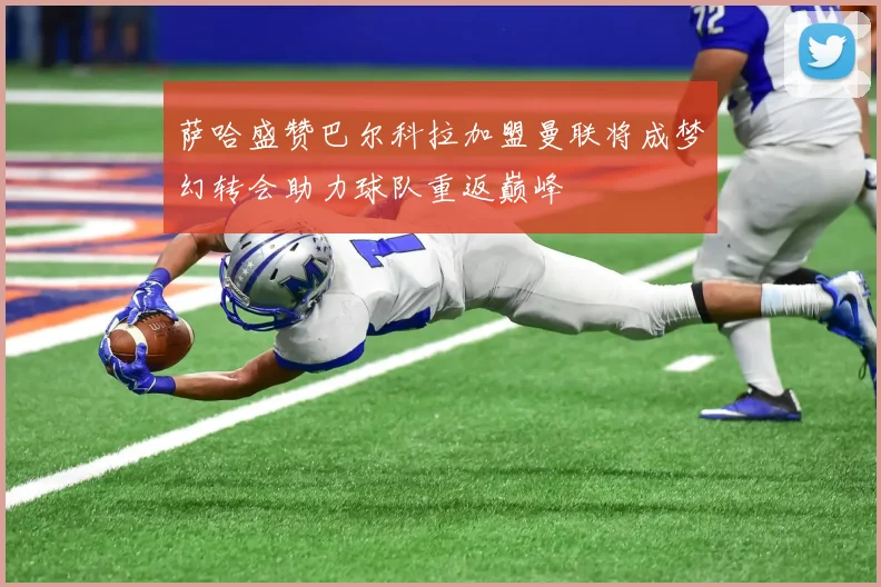 萨哈盛赞巴尔科拉加盟曼联将成梦幻转会助力球队重返巅峰