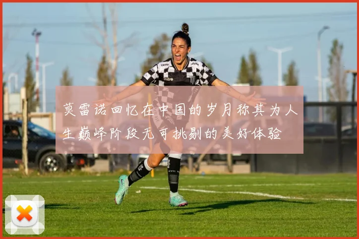 莫雷诺回忆在中国的岁月称其为人生巅峰阶段无可挑剔的美好体验